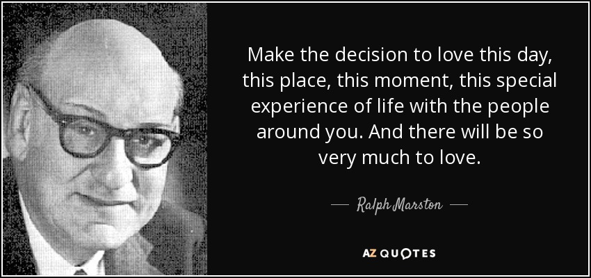 Make the decision to love this day, this place, this moment, this special experience of life with the people around you. And there will be so very much to love. - Ralph Marston