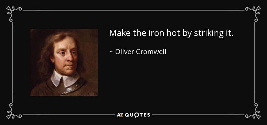 Make the iron hot by striking it. - Oliver Cromwell