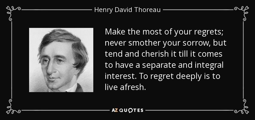 Make the most of your regrets; never smother your sorrow, but tend and cherish it till it comes to have a separate and integral interest. To regret deeply is to live afresh. - Henry David Thoreau