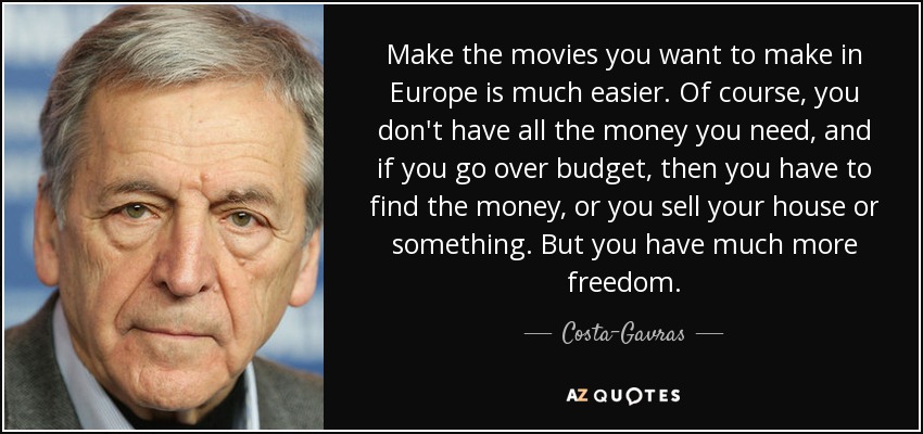 Make the movies you want to make in Europe is much easier. Of course, you don't have all the money you need, and if you go over budget, then you have to find the money, or you sell your house or something. But you have much more freedom. - Costa-Gavras