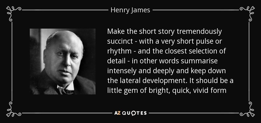 Make the short story tremendously succinct - with a very short pulse or rhythm - and the closest selection of detail - in other words summarise intensely and deeply and keep down the lateral development. It should be a little gem of bright, quick, vivid form - Henry James
