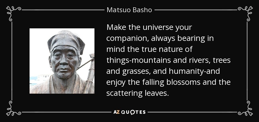 Make the universe your companion, always bearing in mind the true nature of things-mountains and rivers, trees and grasses, and humanity-and enjoy the falling blossoms and the scattering leaves. - Matsuo Basho