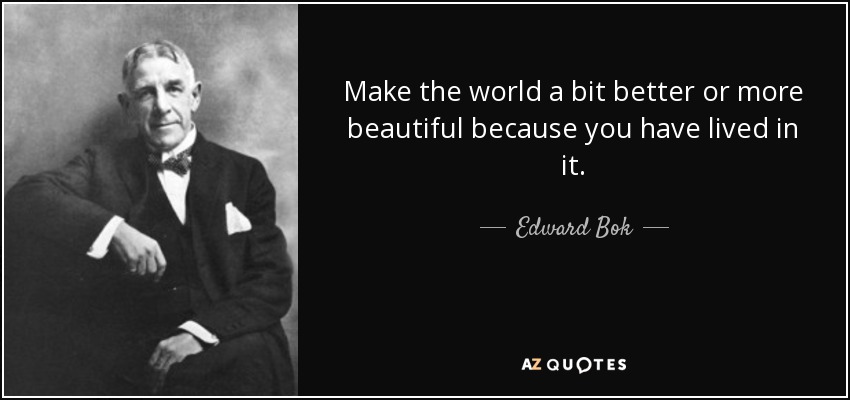 Make the world a bit better or more beautiful because you have lived in it. - Edward Bok