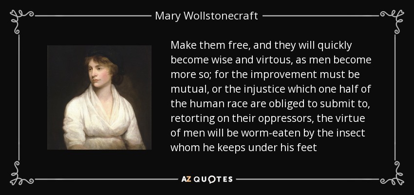 Make them free, and they will quickly become wise and virtous, as men become more so; for the improvement must be mutual, or the injustice which one half of the human race are obliged to submit to, retorting on their oppressors, the virtue of men will be worm-eaten by the insect whom he keeps under his feet - Mary Wollstonecraft