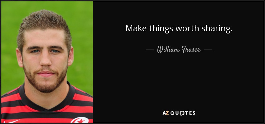 Make things worth sharing. - William Fraser