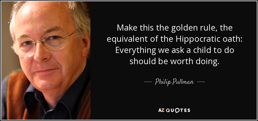 Make this the golden rule, the equivalent of the Hippocratic oath: Everything we ask a child to do should be worth doing. - Philip Pullman