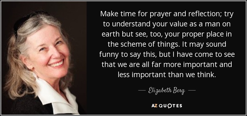Make time for prayer and reflection; try to understand your value as a man on earth but see, too, your proper place in the scheme of things. It may sound funny to say this, but I have come to see that we are all far more important and less important than we think. - Elizabeth Berg