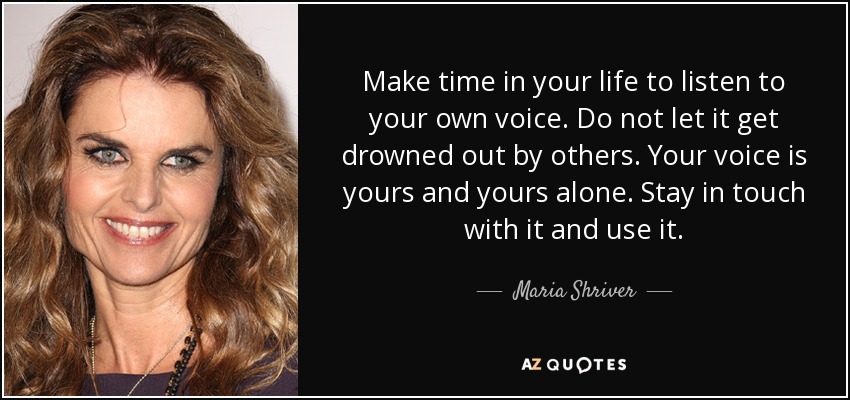 Make time in your life to listen to your own voice. Do not let it get drowned out by others. Your voice is yours and yours alone. Stay in touch with it and use it. - Maria Shriver