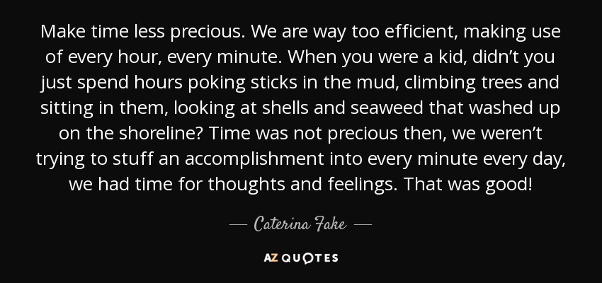 Make time less precious. We are way too efficient, making use of every hour, every minute. When you were a kid, didn’t you just spend hours poking sticks in the mud, climbing trees and sitting in them, looking at shells and seaweed that washed up on the shoreline? Time was not precious then, we weren’t trying to stuff an accomplishment into every minute every day, we had time for thoughts and feelings. That was good! - Caterina Fake