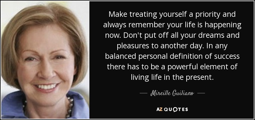 Make treating yourself a priority and always remember your life is happening now. Don't put off all your dreams and pleasures to another day. In any balanced personal definition of success there has to be a powerful element of living life in the present. - Mireille Guiliano