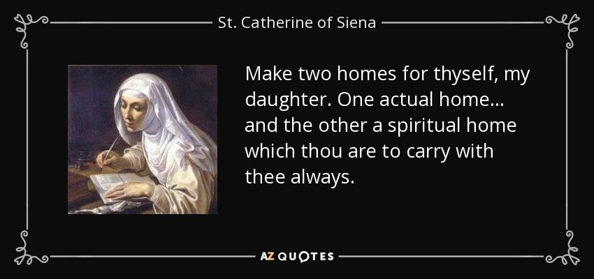 Make two homes for thyself, my daughter. One actual home . . . and the other a spiritual home which thou are to carry with thee always. - St. Catherine of Siena