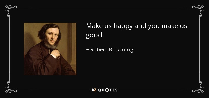 Make us happy and you make us good. - Robert Browning