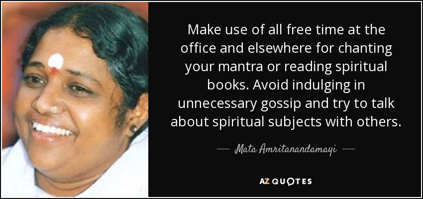 Make use of all free time at the office and elsewhere for chanting your mantra or reading spiritual books. Avoid indulging in unnecessary gossip and try to talk about spiritual subjects with others. - Mata Amritanandamayi
