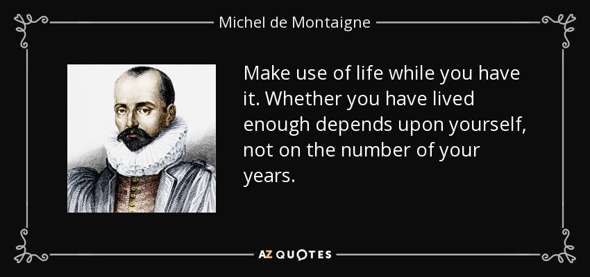 Make use of life while you have it. Whether you have lived enough depends upon yourself, not on the number of your years. - Michel de Montaigne