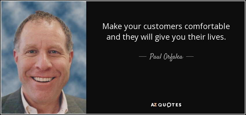 Make your customers comfortable and they will give you their lives. - Paul Orfalea