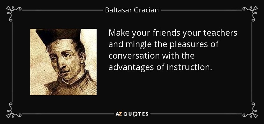 Make your friends your teachers and mingle the pleasures of conversation with the advantages of instruction. - Baltasar Gracian