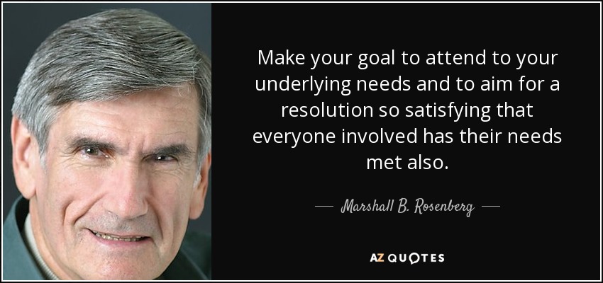 Make your goal to attend to your underlying needs and to aim for a resolution so satisfying that everyone involved has their needs met also. - Marshall B. Rosenberg