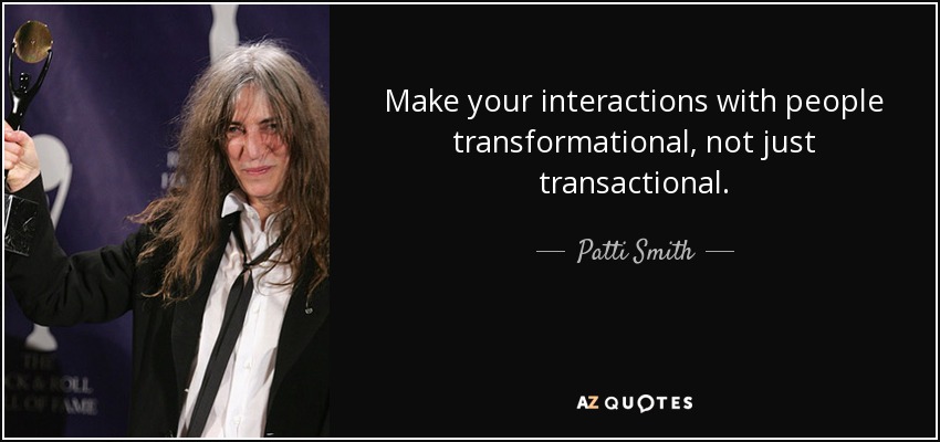 Make your interactions with people transformational, not just transactional. - Patti Smith