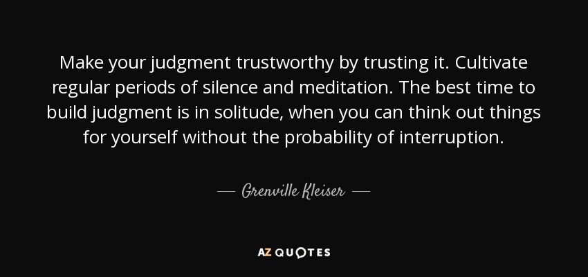 Make your judgment trustworthy by trusting it. Cultivate regular periods of silence and meditation. The best time to build judgment is in solitude, when you can think out things for yourself without the probability of interruption. - Grenville Kleiser