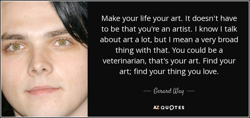 Make your life your art. It doesn't have to be that you're an artist. I know I talk about art a lot, but I mean a very broad thing with that. You could be a veterinarian, that's your art. Find your art; find your thing you love. - Gerard Way