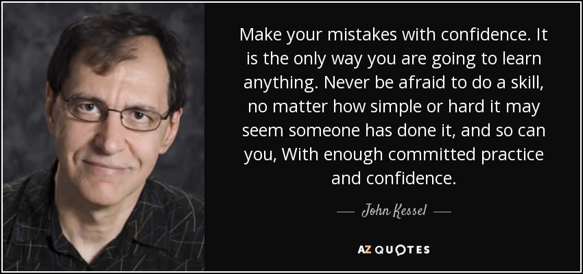 Make your mistakes with confidence. It is the only way you are going to learn anything. Never be afraid to do a skill, no matter how simple or hard it may seem someone has done it, and so can you, With enough committed practice and confidence. - John Kessel