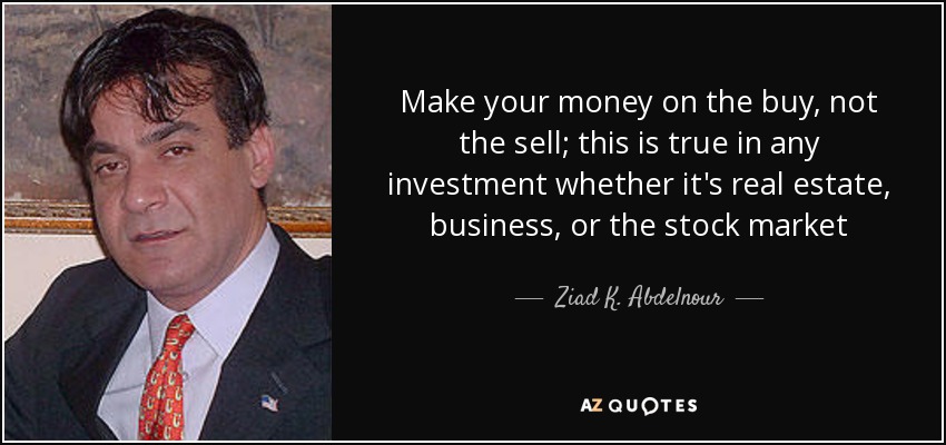 Make your money on the buy, not the sell; this is true in any investment whether it's real estate, business, or the stock market - Ziad K. Abdelnour