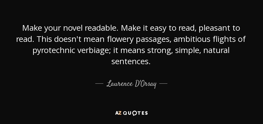 Make your novel readable. Make it easy to read, pleasant to read. This doesn't mean flowery passages, ambitious flights of pyrotechnic verbiage; it means strong, simple, natural sentences. - Laurence D'Orsay