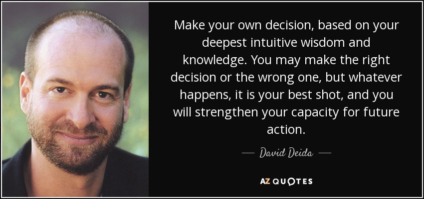 Make your own decision, based on your deepest intuitive wisdom and knowledge. You may make the right decision or the wrong one, but whatever happens, it is your best shot, and you will strengthen your capacity for future action. - David Deida