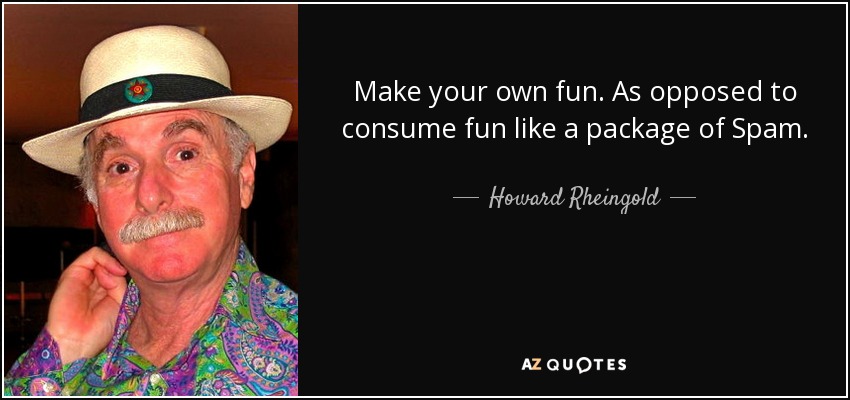 Make your own fun. As opposed to consume fun like a package of Spam. - Howard Rheingold
