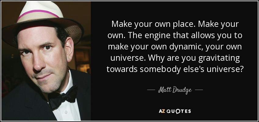 Make your own place. Make your own. The engine that allows you to make your own dynamic, your own universe. Why are you gravitating towards somebody else's universe? - Matt Drudge