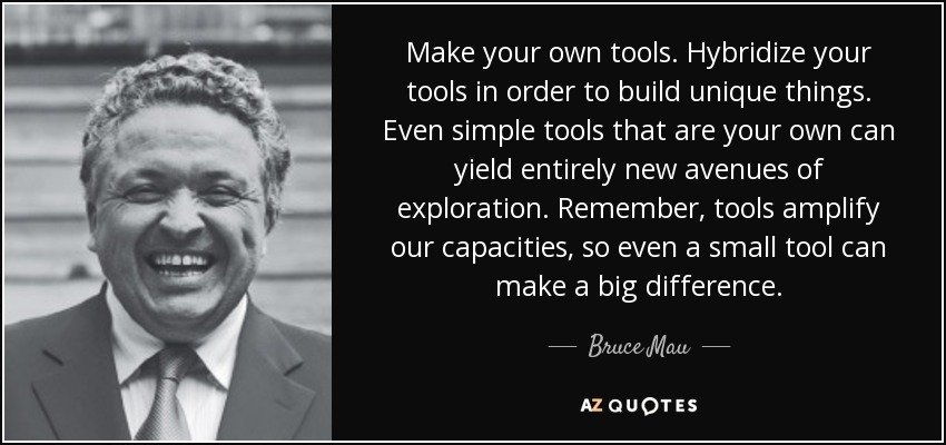 Make your own tools. Hybridize your tools in order to build unique things. Even simple tools that are your own can yield entirely new avenues of exploration. Remember, tools amplify our capacities, so even a small tool can make a big difference. - Bruce Mau