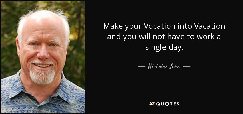 Make your Vocation into Vacation and you will not have to work a single day. - Nicholas Lore