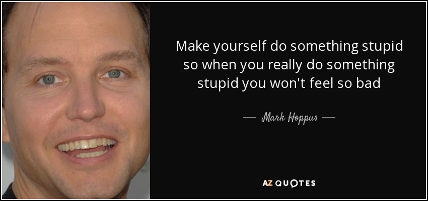 Make yourself do something stupid so when you really do something stupid you won't feel so bad - Mark Hoppus