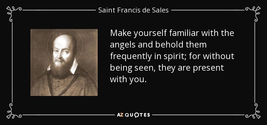 Make yourself familiar with the angels and behold them frequently in spirit; for without being seen, they are present with you. - Saint Francis de Sales