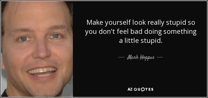 Make yourself look really stupid so you don't feel bad doing something a little stupid. - Mark Hoppus