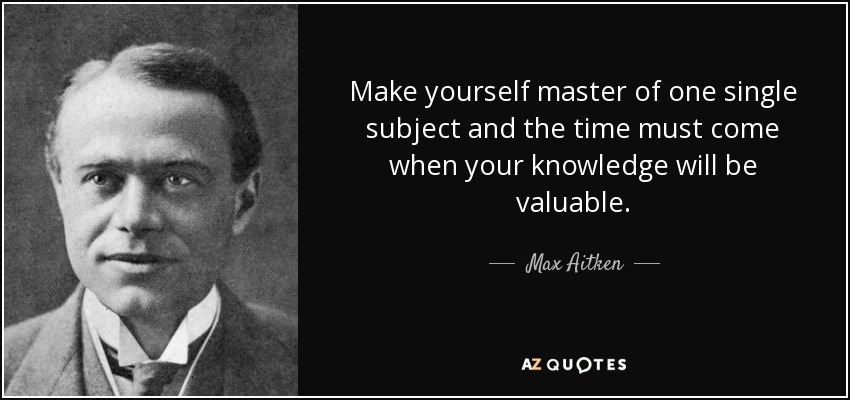 Make yourself master of one single subject and the time must come when your knowledge will be valuable. - Max Aitken, Lord Beaverbrook