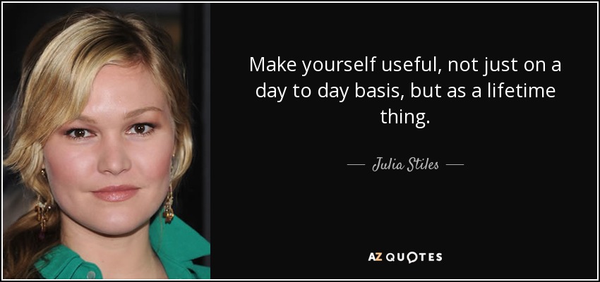Make yourself useful, not just on a day to day basis, but as a lifetime thing. - Julia Stiles