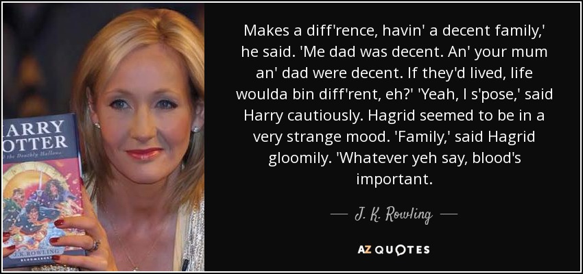 Makes a diff'rence, havin' a decent family,' he said. 'Me dad was decent. An' your mum an' dad were decent. If they'd lived, life woulda bin diff'rent, eh?' 'Yeah, I s'pose,' said Harry cautiously. Hagrid seemed to be in a very strange mood. 'Family,' said Hagrid gloomily. 'Whatever yeh say, blood's important. - J. K. Rowling