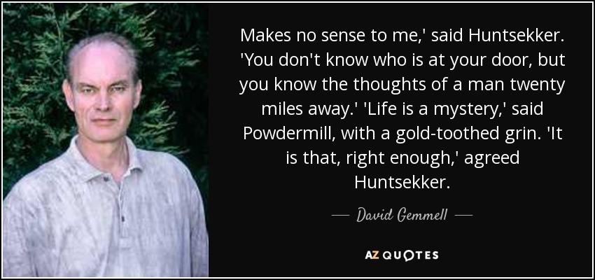 Makes no sense to me,' said Huntsekker. 'You don't know who is at your door, but you know the thoughts of a man twenty miles away.' 'Life is a mystery,' said Powdermill, with a gold-toothed grin. 'It is that, right enough,' agreed Huntsekker. - David Gemmell