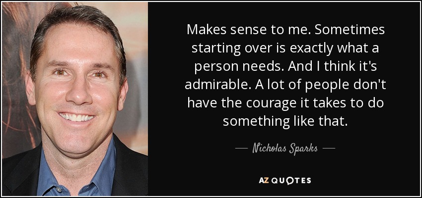 Makes sense to me. Sometimes starting over is exactly what a person needs. And I think it's admirable. A lot of people don't have the courage it takes to do something like that. - Nicholas Sparks