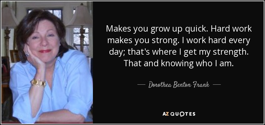 Makes you grow up quick. Hard work makes you strong. I work hard every day; that's where I get my strength. That and knowing who I am. - Dorothea Benton Frank