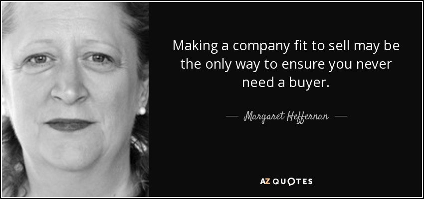 Making a company fit to sell may be the only way to ensure you never need a buyer. - Margaret Heffernan