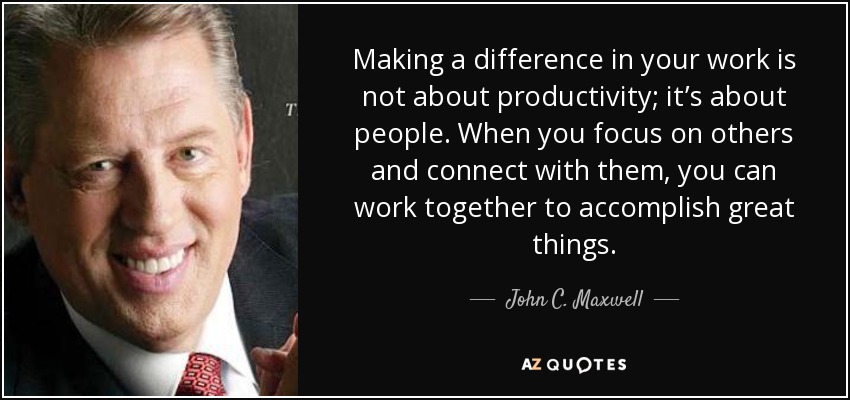 Making a difference in your work is not about productivity; it’s about people. When you focus on others and connect with them, you can work together to accomplish great things. - John C. Maxwell