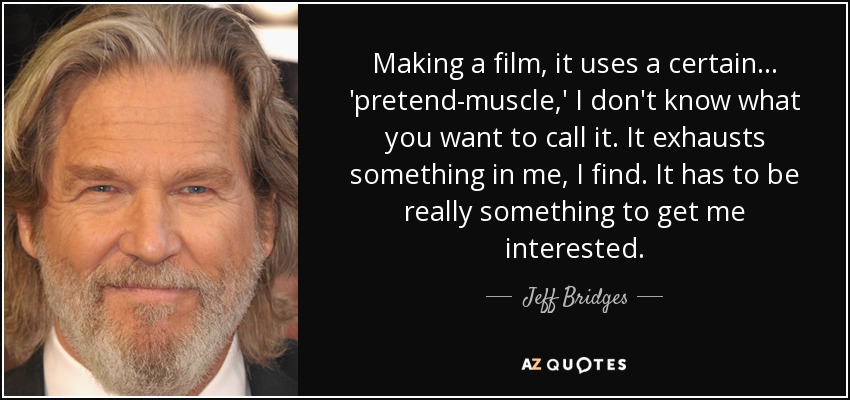 Making a film, it uses a certain... 'pretend-muscle,' I don't know what you want to call it. It exhausts something in me, I find. It has to be really something to get me interested. - Jeff Bridges