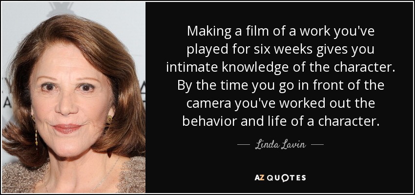Making a film of a work you've played for six weeks gives you intimate knowledge of the character. By the time you go in front of the camera you've worked out the behavior and life of a character. - Linda Lavin