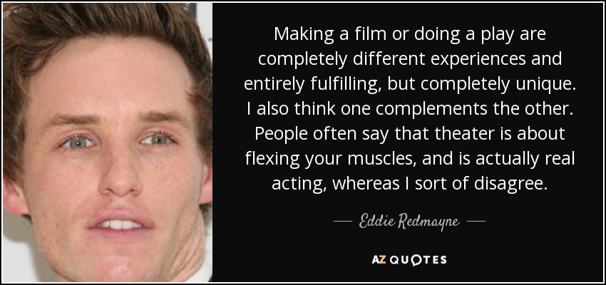 Making a film or doing a play are completely different experiences and entirely fulfilling, but completely unique. I also think one complements the other. People often say that theater is about flexing your muscles, and is actually real acting, whereas I sort of disagree. - Eddie Redmayne