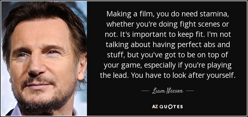 Making a film, you do need stamina, whether you're doing fight scenes or not. It's important to keep fit. I'm not talking about having perfect abs and stuff, but you've got to be on top of your game, especially if you're playing the lead. You have to look after yourself. - Liam Neeson