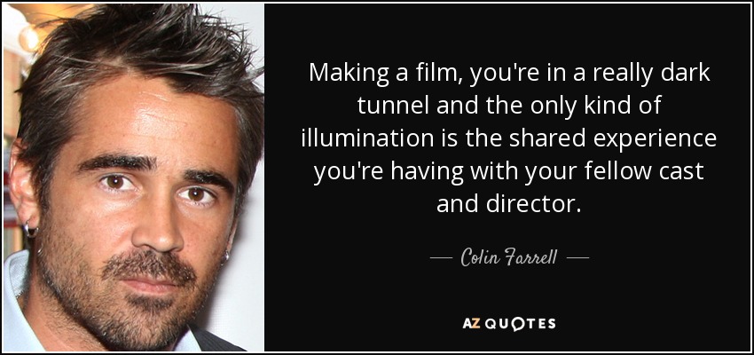Making a film, you're in a really dark tunnel and the only kind of illumination is the shared experience you're having with your fellow cast and director. - Colin Farrell