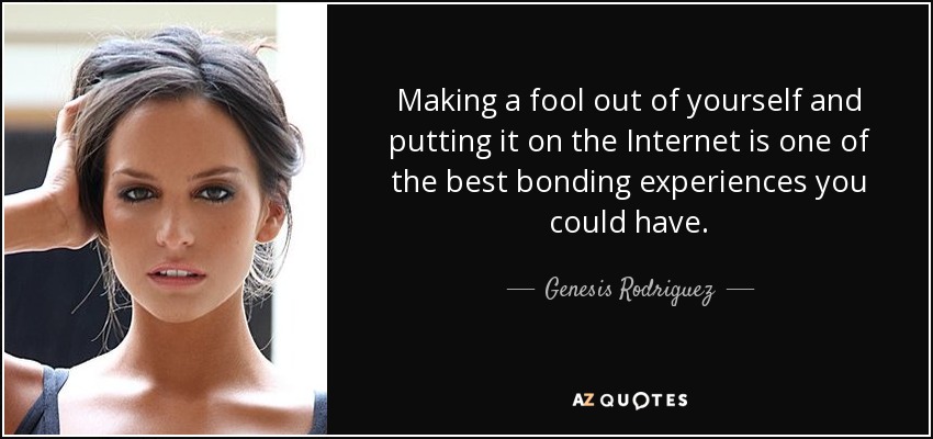 Making a fool out of yourself and putting it on the Internet is one of the best bonding experiences you could have. - Genesis Rodriguez