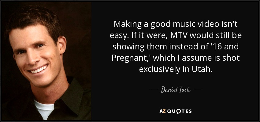 Making a good music video isn't easy. If it were, MTV would still be showing them instead of '16 and Pregnant,' which I assume is shot exclusively in Utah. - Daniel Tosh